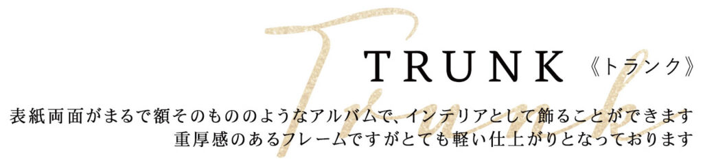 TRUNK《トランク》
表紙両面がまるで額そのもののようなアルバムで、インテリアとして飾ることができます
重厚感のあるフレームですがとても軽い仕上がりとなっております