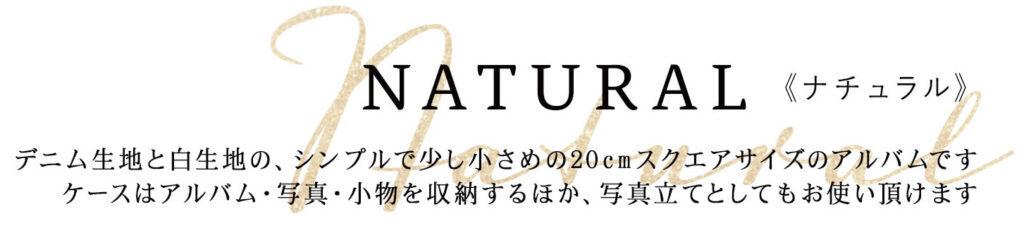 NATURAL《ナチュラル》
デニム生地と白生地の、シンプルで少し小さめの20cmスクエアサイズのアルバムです
ケースはアルバム・写真・小物を収納するほか、写真立てとしてもお使い頂けます